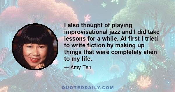 I also thought of playing improvisational jazz and I did take lessons for a while. At first I tried to write fiction by making up things that were completely alien to my life.