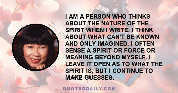 I AM A PERSON WHO THINKS ABOUT THE NATURE OF THE SPIRIT WHEN I WRITE. I THINK ABOUT WHAT CAN'T BE KNOWN AND ONLY IMAGINED. I OFTEN SENSE A SPIRIT OR FORCE OR MEANING BEYOND MYSELF. I LEAVE IT OPEN AS TO WHAT THE SPIRIT