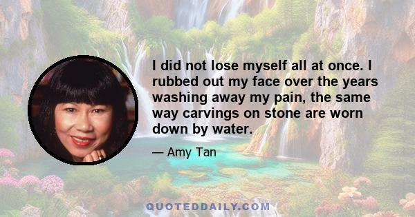 I did not lose myself all at once. I rubbed out my face over the years washing away my pain, the same way carvings on stone are worn down by water.