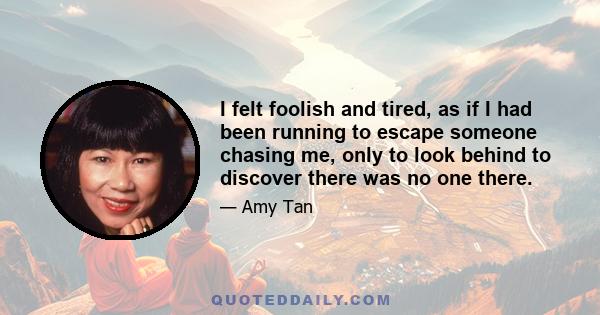 I felt foolish and tired, as if I had been running to escape someone chasing me, only to look behind to discover there was no one there.