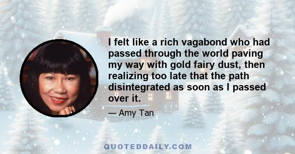 I felt like a rich vagabond who had passed through the world paving my way with gold fairy dust, then realizing too late that the path disintegrated as soon as I passed over it.