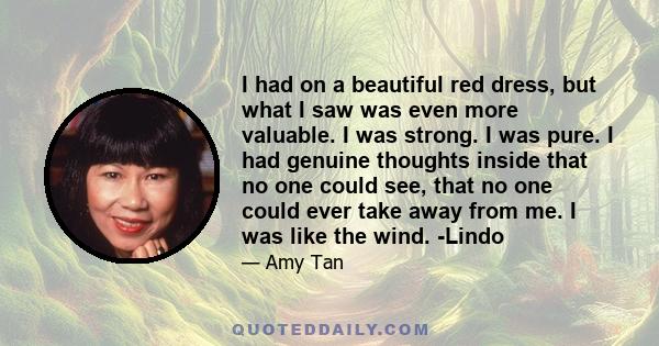 I had on a beautiful red dress, but what I saw was even more valuable. I was strong. I was pure. I had genuine thoughts inside that no one could see, that no one could ever take away from me. I was like the wind. -Lindo