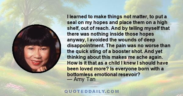 I learned to make things not matter, to put a seal on my hopes and place them on a high shelf, out of reach. And by telling myself that there was nothing inside those hopes anyway, I avoided the wounds of deep