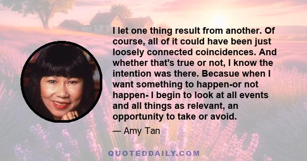 I let one thing result from another. Of course, all of it could have been just loosely connected coincidences. And whether that's true or not, I know the intention was there. Becasue when I want something to happen-or