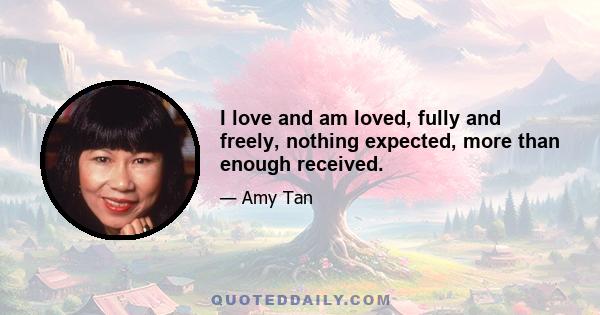 I love and am loved, fully and freely, nothing expected, more than enough received.