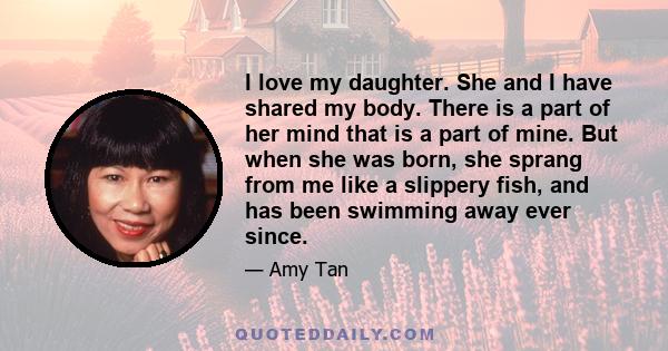 I love my daughter. She and I have shared my body. There is a part of her mind that is a part of mine. But when she was born, she sprang from me like a slippery fish, and has been swimming away ever since.