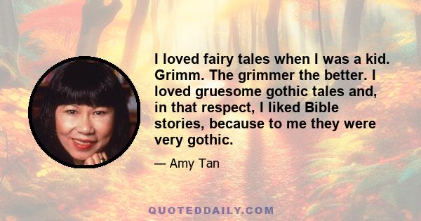 I loved fairy tales when I was a kid. Grimm. The grimmer the better. I loved gruesome gothic tales and, in that respect, I liked Bible stories, because to me they were very gothic.