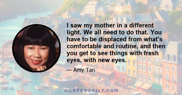 I saw my mother in a different light. We all need to do that. You have to be displaced from what's comfortable and routine, and then you get to see things with fresh eyes, with new eyes.