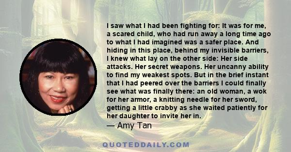 I saw what I had been fighting for: It was for me, a scared child, who had run away a long time ago to what I had imagined was a safer place. And hiding in this place, behind my invisible barriers, I knew what lay on