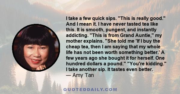 I take a few quick sips. This is really good. And I mean it. I have never tasted tea like this. It is smooth, pungent, and instantly addicting. This is from Grand Auntie, my mother explains. She told me 'If I buy the