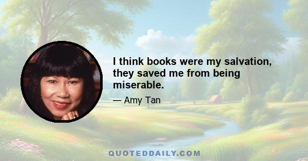 I think books were my salvation, they saved me from being miserable.