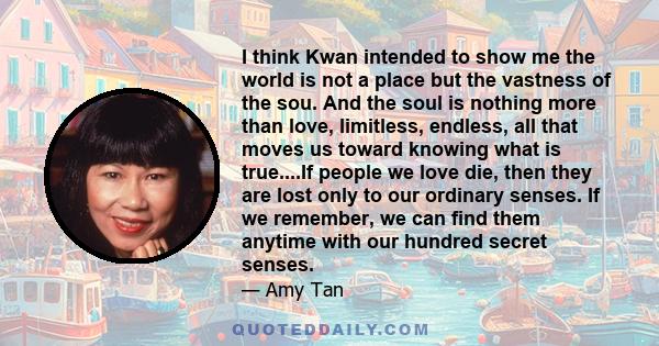 I think Kwan intended to show me the world is not a place but the vastness of the sou. And the soul is nothing more than love, limitless, endless, all that moves us toward knowing what is true....If people we love die,