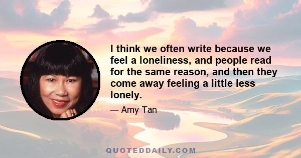 I think we often write because we feel a loneliness, and people read for the same reason, and then they come away feeling a little less lonely.