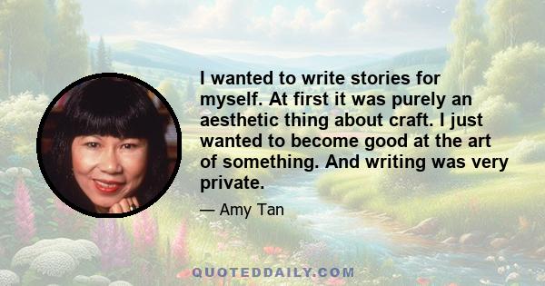 I wanted to write stories for myself. At first it was purely an aesthetic thing about craft. I just wanted to become good at the art of something. And writing was very private.