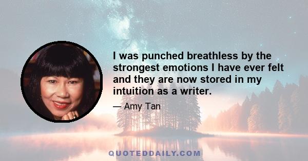 I was punched breathless by the strongest emotions I have ever felt and they are now stored in my intuition as a writer.