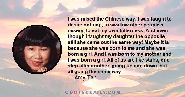 I was raised the Chinese way: I was taught to desire nothing, to swallow other people's misery, to eat my own bitterness. And even though I taught my daughter the opposite, still she came out the same way! Maybe it is