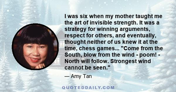 I was six when my mother taught me the art of invisible strength. It was a strategy for winning arguments, respect for others, and eventually, thought neither of us knew it at the time, chess games... Come from the