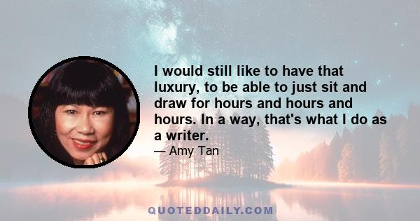 I would still like to have that luxury, to be able to just sit and draw for hours and hours and hours. In a way, that's what I do as a writer.