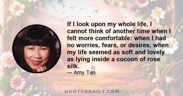 If I look upon my whole life, I cannot think of another time when I felt more comfortable: when I had no worries, fears, or desires, when my life seemed as soft and lovely as lying inside a cocoon of rose silk.