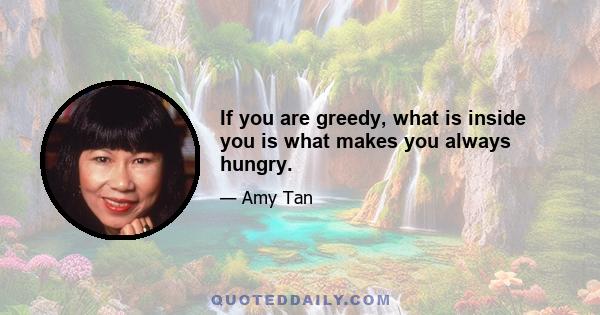 If you are greedy, what is inside you is what makes you always hungry.