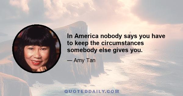 In America nobody says you have to keep the circumstances somebody else gives you.