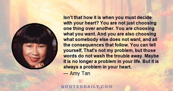 Isn't that how it is when you must decide with your heart? You are not just choosing one thing over another. You are choosing what you want. And you are also choosing what somebody else does not want, and all the