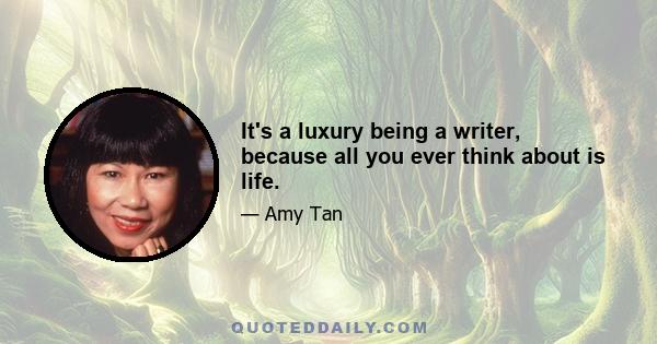 It's a luxury being a writer, because all you ever think about is life.