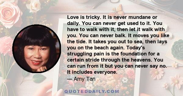 Love is tricky. It is never mundane or daily. You can never get used to it. You have to walk with it, then let it walk with you. You can never balk. It moves you like the tide. It takes you out to sea, then lays you on