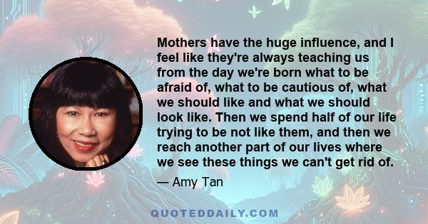 Mothers have the huge influence, and I feel like they're always teaching us from the day we're born what to be afraid of, what to be cautious of, what we should like and what we should look like. Then we spend half of