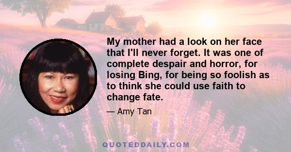 My mother had a look on her face that I'll never forget. It was one of complete despair and horror, for losing Bing, for being so foolish as to think she could use faith to change fate.