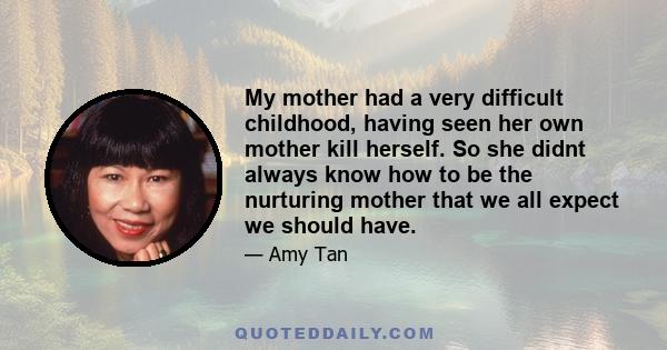 My mother had a very difficult childhood, having seen her own mother kill herself. So she didnt always know how to be the nurturing mother that we all expect we should have.