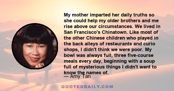 My mother imparted her daily truths so she could help my older brothers and me rise above our circumstances. We lived in San Francisco's Chinatown. Like most of the other Chinese children who played in the back alleys