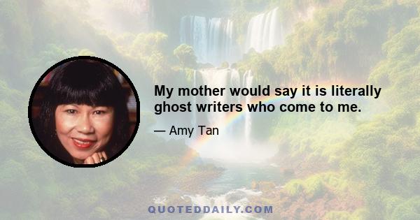 My mother would say it is literally ghost writers who come to me.