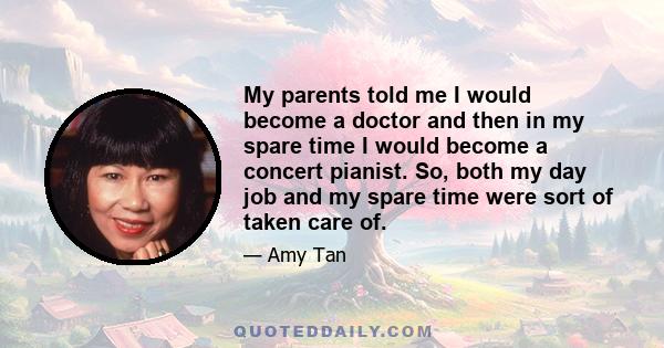 My parents told me I would become a doctor and then in my spare time I would become a concert pianist. So, both my day job and my spare time were sort of taken care of.