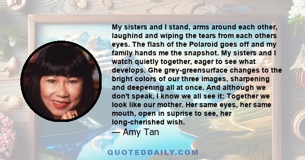 My sisters and I stand, arms around each other, laughind and wiping the tears from each others eyes. The flash of the Polaroid goes off and my family hands me the snapshot. My sisters and I watch quietly together, eager 