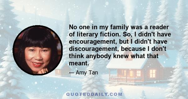 No one in my family was a reader of literary fiction. So, I didn't have encouragement, but I didn't have discouragement, because I don't think anybody knew what that meant.