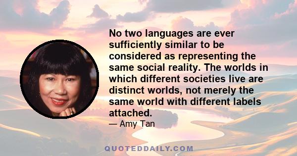 No two languages are ever sufficiently similar to be considered as representing the same social reality. The worlds in which different societies live are distinct worlds, not merely the same world with different labels