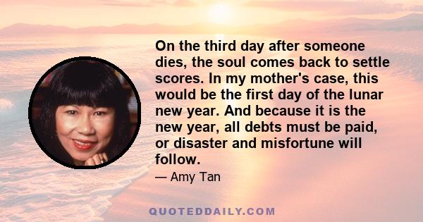 On the third day after someone dies, the soul comes back to settle scores. In my mother's case, this would be the first day of the lunar new year. And because it is the new year, all debts must be paid, or disaster and