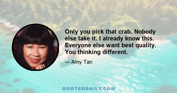 Only you pick that crab. Nobody else take it. I already know this. Everyone else want best quality. You thinking different.