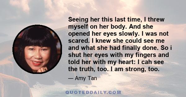 Seeing her this last time, I threw myself on her body. And she opened her eyes slowly. I was not scared. I knew she could see me and what she had finally done. So i shut her eyes with my fingers and told her with my