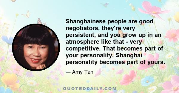 Shanghainese people are good negotiators, they're very persistent, and you grow up in an atmosphere like that - very competitive. That becomes part of your personality, Shanghai personality becomes part of yours.