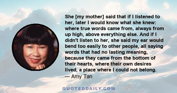 She [my mother] said that if I listened to her, later I would know what she knew: where true words came from, always from up high, above everything else. And if I didn't listen to her, she said my ear would bend too