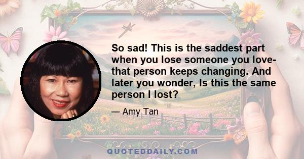 So sad! This is the saddest part when you lose someone you love- that person keeps changing. And later you wonder, Is this the same person I lost?