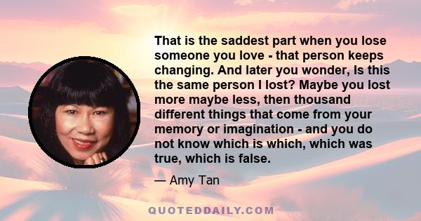 That is the saddest part when you lose someone you love - that person keeps changing. And later you wonder, Is this the same person I lost? Maybe you lost more maybe less, then thousand different things that come from