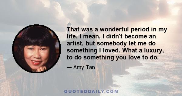 That was a wonderful period in my life. I mean, I didn't become an artist, but somebody let me do something I loved. What a luxury, to do something you love to do.