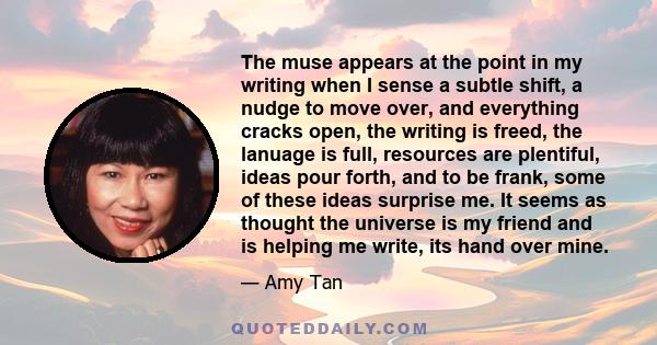 The muse appears at the point in my writing when I sense a subtle shift, a nudge to move over, and everything cracks open, the writing is freed, the lanuage is full, resources are plentiful, ideas pour forth, and to be