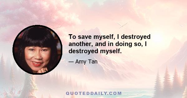 To save myself, I destroyed another, and in doing so, I destroyed myself.