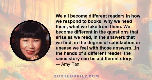 We all become different readers in how we respond to books, why we need them, what we take from them. We become different in the questions that arise as we read, in the answers that we find, in the degree of