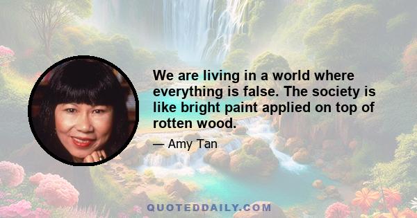 We are living in a world where everything is false. The society is like bright paint applied on top of rotten wood.