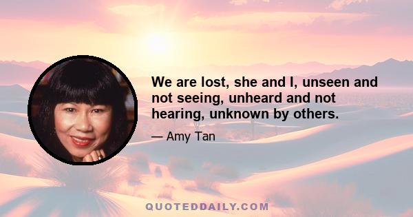 We are lost, she and I, unseen and not seeing, unheard and not hearing, unknown by others.